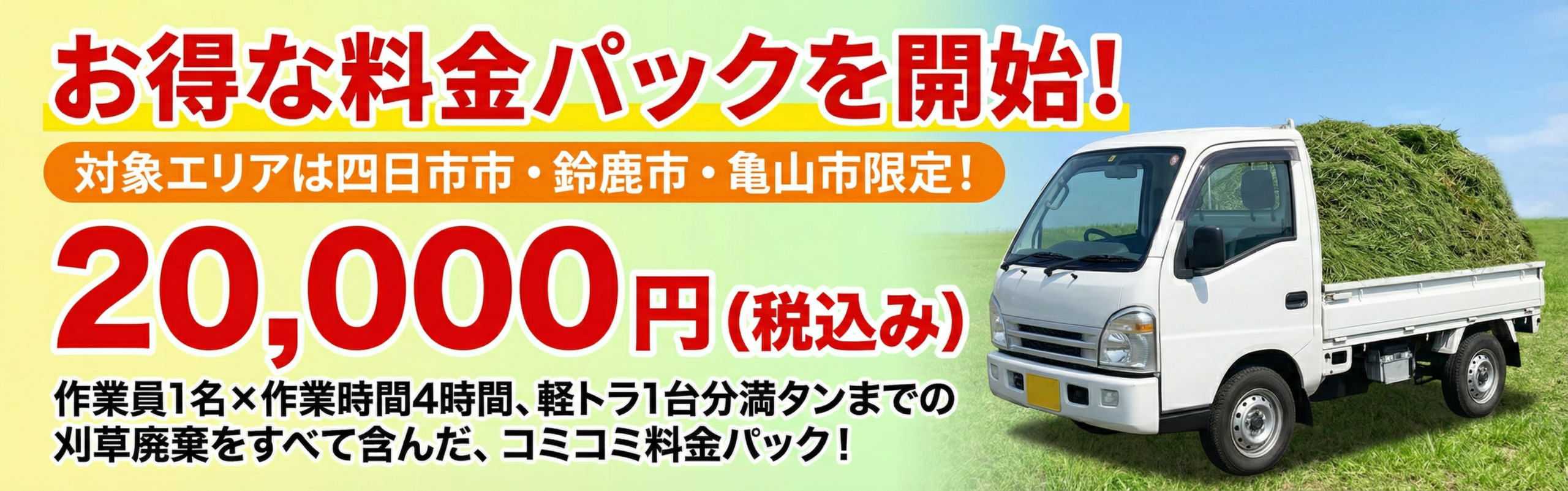 お得な料金パックを開始いたしました! 対象エリアは鈴鹿市・四日市市・亀山市限定となります。 出張費等すべて込みで 20,000円(税込み) 作業員 1名×作業時間 4時間、軽トラ1台分満タンまでの刈草廃棄をすべて含んだ、コミコミ料金パックです。